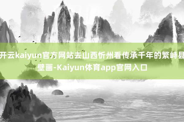 开云kaiyun官方网站去山西忻州看传承千年的繁峙县壁画-Kaiyun体育app官网入口