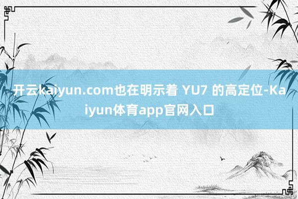 开云kaiyun.com也在明示着 YU7 的高定位-Kaiyun体育app官网入口