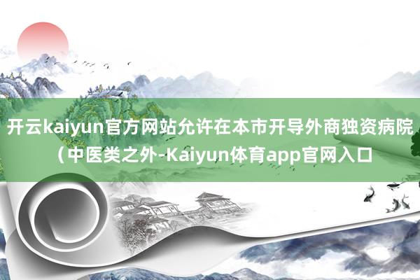 开云kaiyun官方网站允许在本市开导外商独资病院（中医类之外-Kaiyun体育app官网入口
