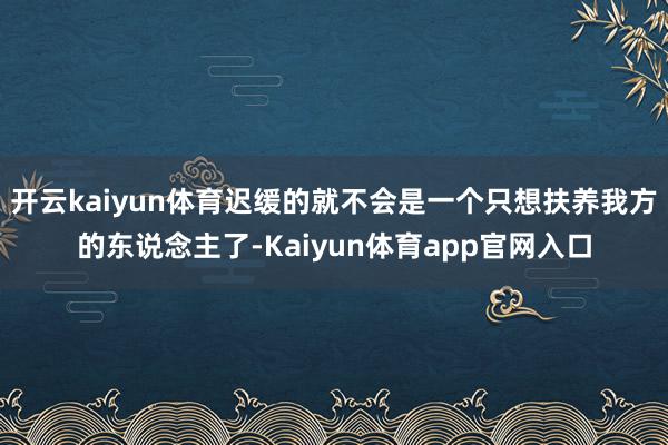 开云kaiyun体育迟缓的就不会是一个只想扶养我方的东说念主了-Kaiyun体育app官网入口