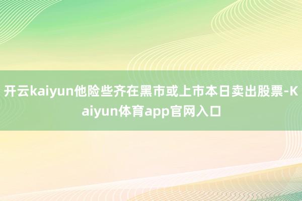 开云kaiyun他险些齐在黑市或上市本日卖出股票-Kaiyun体育app官网入口