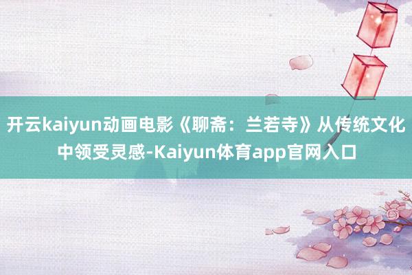 开云kaiyun动画电影《聊斋：兰若寺》从传统文化中领受灵感-Kaiyun体育app官网入口