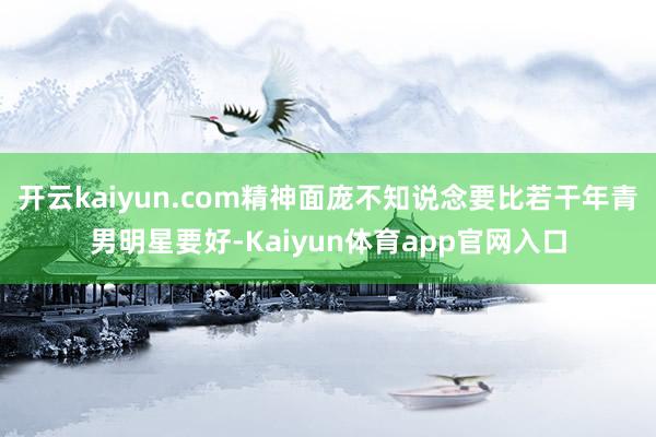 开云kaiyun.com精神面庞不知说念要比若干年青男明星要好-Kaiyun体育app官网入口
