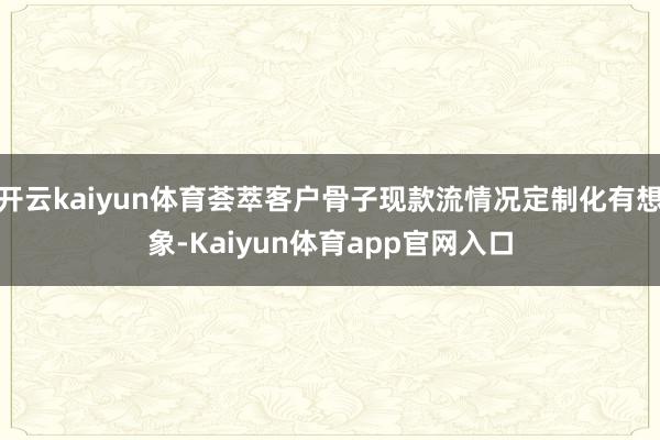 开云kaiyun体育荟萃客户骨子现款流情况定制化有想象-Kaiyun体育app官网入口