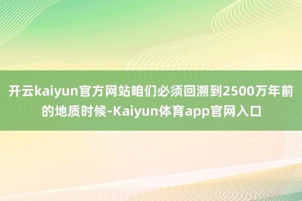 开云kaiyun官方网站咱们必须回溯到2500万年前的地质时候-Kaiyun体育app官网入口