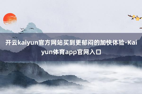 开云kaiyun官方网站买到更郁闷的加快体验-Kaiyun体育app官网入口
