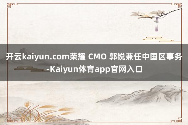 开云kaiyun.com荣耀 CMO 郭锐兼任中国区事务-Kaiyun体育app官网入口