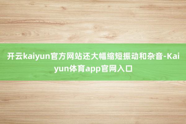 开云kaiyun官方网站还大幅缩短振动和杂音-Kaiyun体育app官网入口