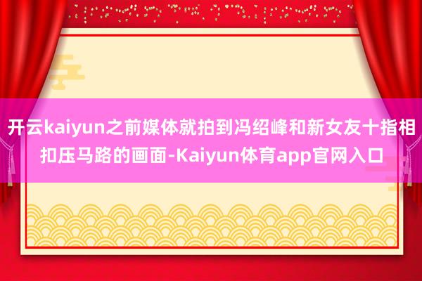 开云kaiyun之前媒体就拍到冯绍峰和新女友十指相扣压马路的画面-Kaiyun体育app官网入口