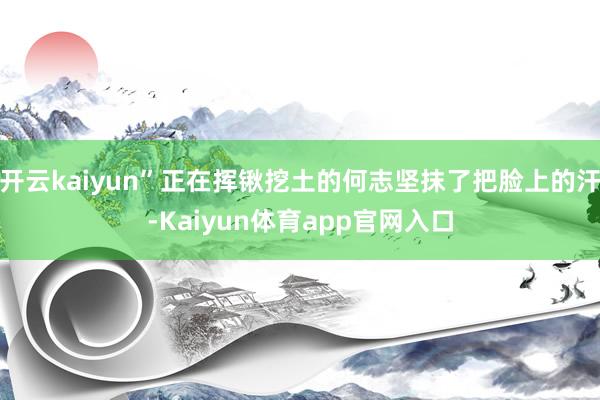 开云kaiyun”正在挥锹挖土的何志坚抹了把脸上的汗-Kaiyun体育app官网入口