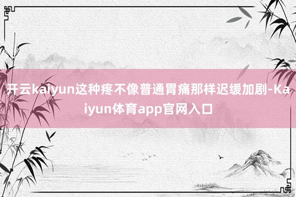 开云kaiyun这种疼不像普通胃痛那样迟缓加剧-Kaiyun体育app官网入口