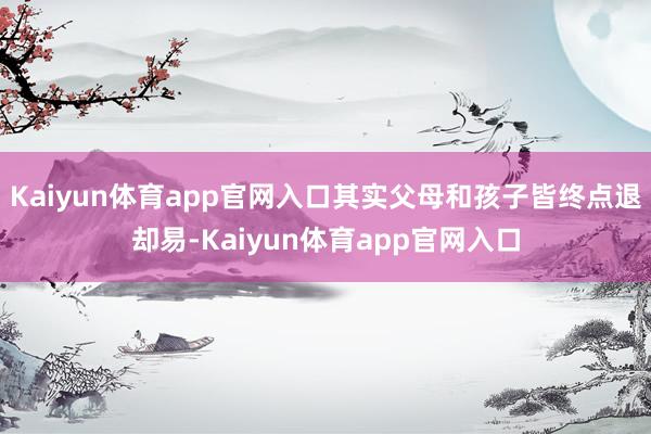 Kaiyun体育app官网入口其实父母和孩子皆终点退却易-Kaiyun体育app官网入口