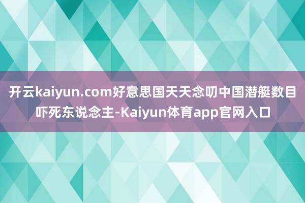 开云kaiyun.com好意思国天天念叨中国潜艇数目吓死东说念主-Kaiyun体育app官网入口