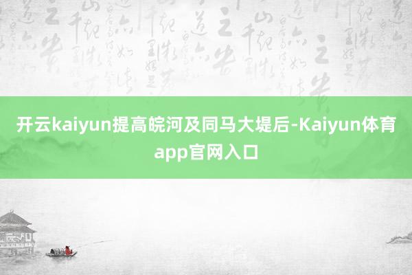 开云kaiyun提高皖河及同马大堤后-Kaiyun体育app官网入口