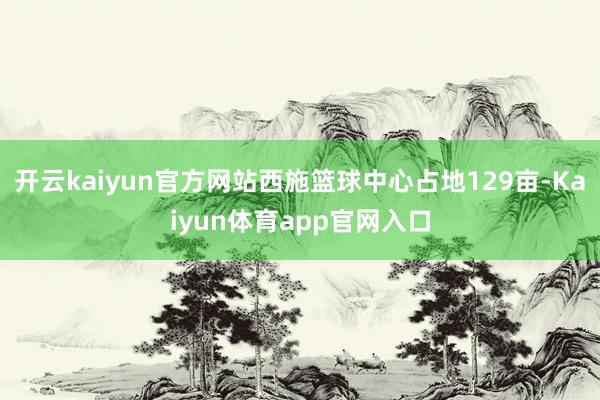 开云kaiyun官方网站西施篮球中心占地129亩-Kaiyun体育app官网入口