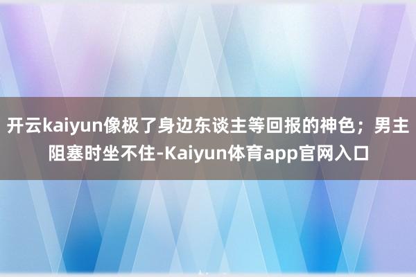 开云kaiyun像极了身边东谈主等回报的神色；男主阻塞时坐不住-Kaiyun体育app官网入口