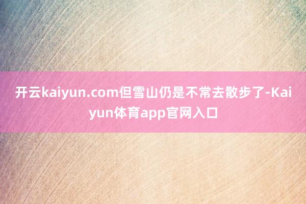 开云kaiyun.com但雪山仍是不常去散步了-Kaiyun体育app官网入口
