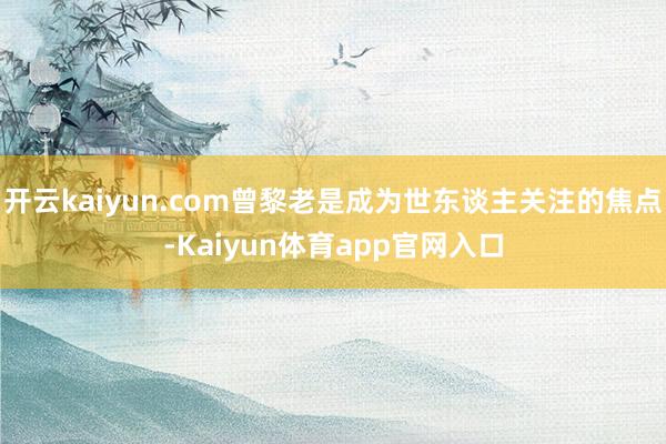 开云kaiyun.com曾黎老是成为世东谈主关注的焦点-Kaiyun体育app官网入口