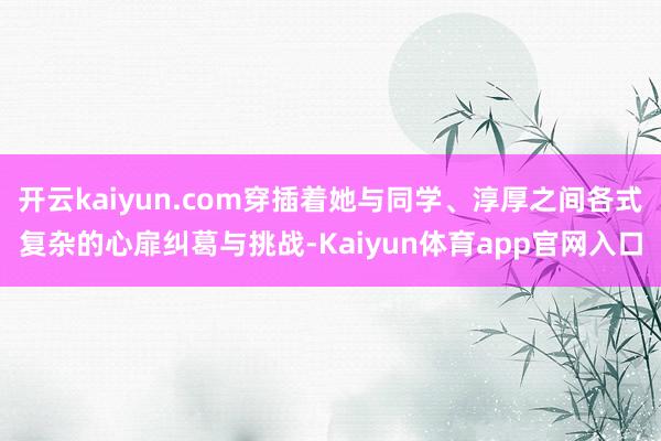 开云kaiyun.com穿插着她与同学、淳厚之间各式复杂的心扉纠葛与挑战-Kaiyun体育app官网入口