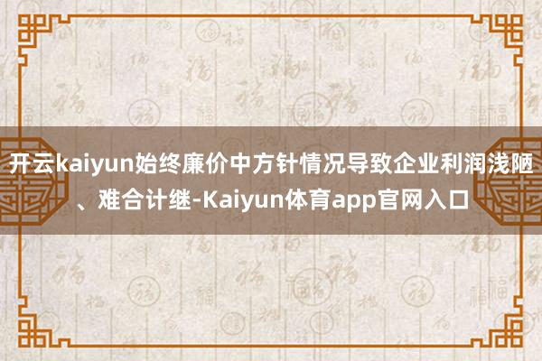 开云kaiyun始终廉价中方针情况导致企业利润浅陋、难合计继-Kaiyun体育app官网入口