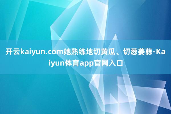 开云kaiyun.com她熟练地切黄瓜、切葱姜蒜-Kaiyun体育app官网入口