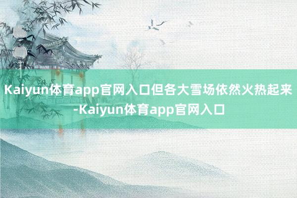 Kaiyun体育app官网入口但各大雪场依然火热起来-Kaiyun体育app官网入口