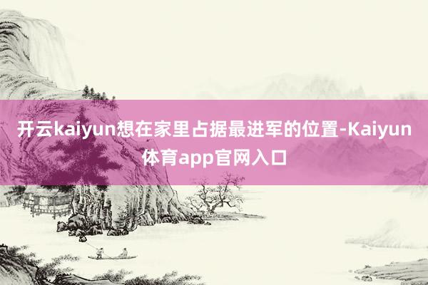开云kaiyun想在家里占据最进军的位置-Kaiyun体育app官网入口
