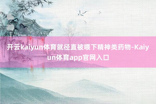 开云kaiyun体育就径直被喂下精神类药物-Kaiyun体育app官网入口