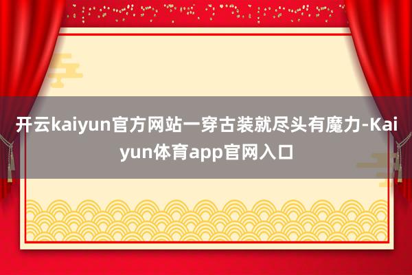 开云kaiyun官方网站一穿古装就尽头有魔力-Kaiyun体育app官网入口