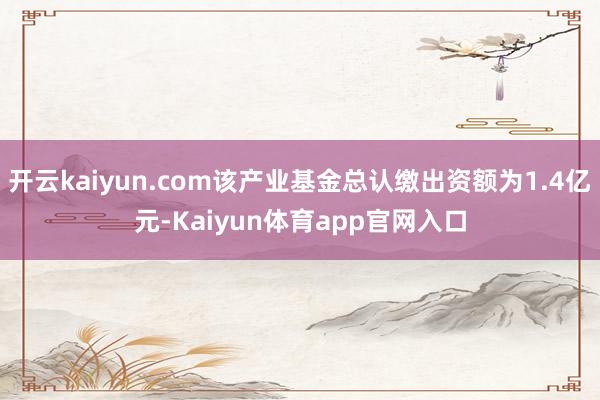 开云kaiyun.com该产业基金总认缴出资额为1.4亿元-Kaiyun体育app官网入口