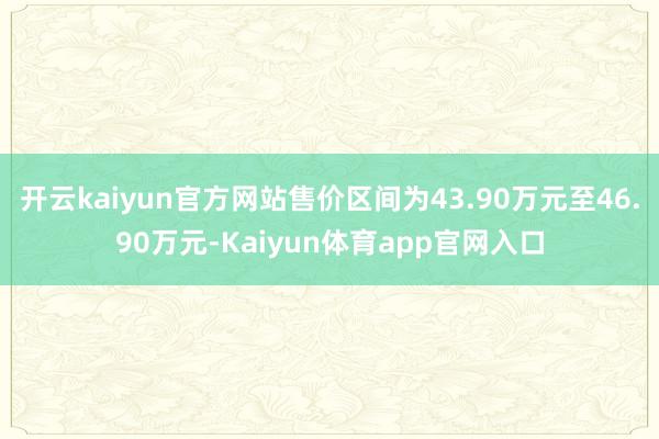 开云kaiyun官方网站售价区间为43.90万元至46.90万元-Kaiyun体育app官网入口