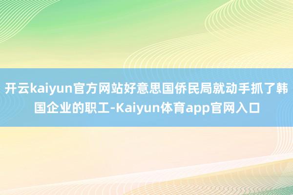 开云kaiyun官方网站好意思国侨民局就动手抓了韩国企业的职工-Kaiyun体育app官网入口
