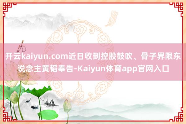 开云kaiyun.com近日收到控股鼓吹、骨子界限东说念主黄韬奉告-Kaiyun体育app官网入口