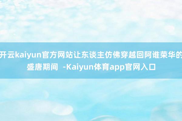 开云kaiyun官方网站让东谈主仿佛穿越回阿谁荣华的盛唐期间  -Kaiyun体育app官网入口