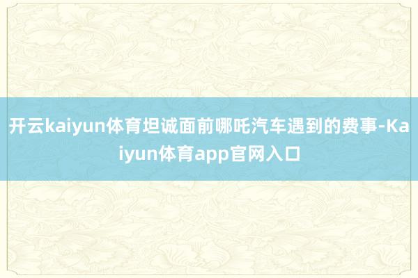 开云kaiyun体育坦诚面前哪吒汽车遇到的费事-Kaiyun体育app官网入口