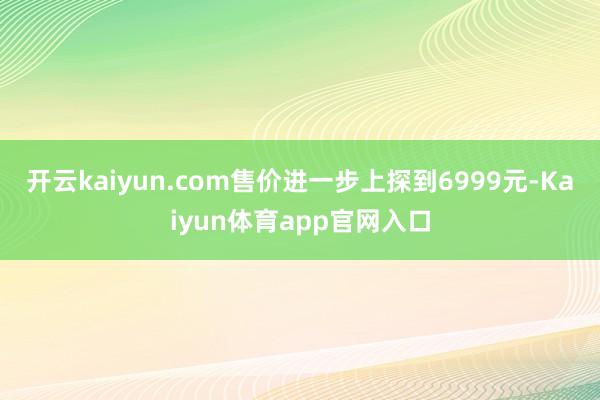开云kaiyun.com售价进一步上探到6999元-Kaiyun体育app官网入口