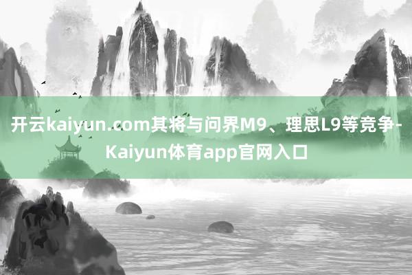 开云kaiyun.com其将与问界M9、理思L9等竞争-Kaiyun体育app官网入口