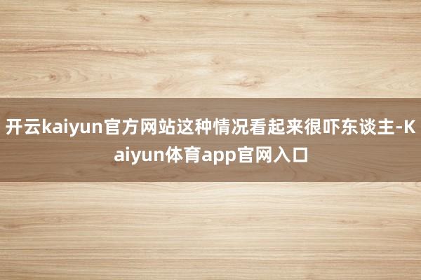 开云kaiyun官方网站这种情况看起来很吓东谈主-Kaiyun体育app官网入口