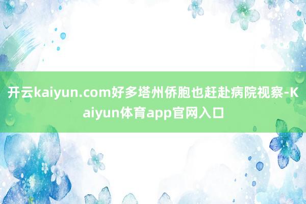 开云kaiyun.com好多塔州侨胞也赶赴病院视察-Kaiyun体育app官网入口