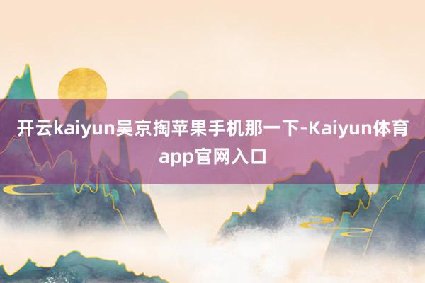 开云kaiyun吴京掏苹果手机那一下-Kaiyun体育app官网入口