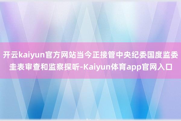 开云kaiyun官方网站当今正接管中央纪委国度监委圭表审查和监察探听-Kaiyun体育app官网入口