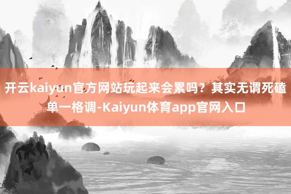 开云kaiyun官方网站玩起来会累吗？其实无谓死磕单一格调-Kaiyun体育app官网入口