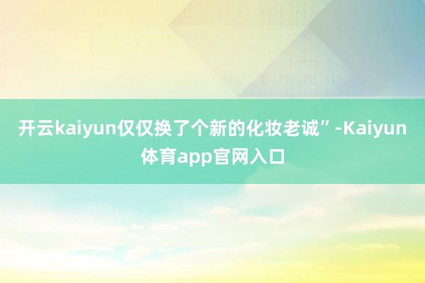 开云kaiyun仅仅换了个新的化妆老诚”-Kaiyun体育app官网入口