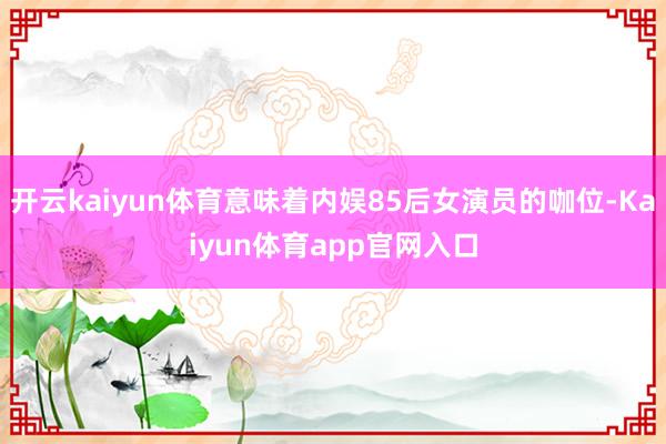 开云kaiyun体育意味着内娱85后女演员的咖位-Kaiyun体育app官网入口