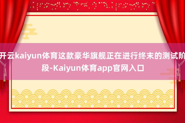 开云kaiyun体育这款豪华旗舰正在进行终末的测试阶段-Kaiyun体育app官网入口