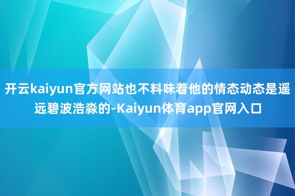 开云kaiyun官方网站也不料味着他的情态动态是遥远碧波浩淼的-Kaiyun体育app官网入口