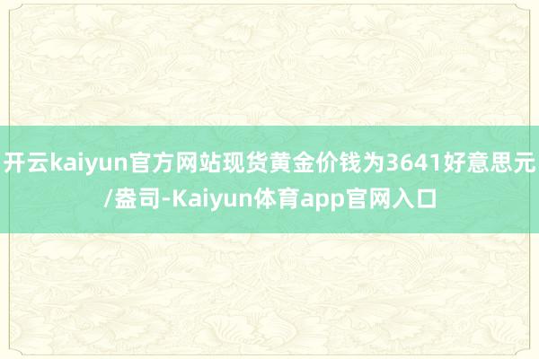 开云kaiyun官方网站现货黄金价钱为3641好意思元/盎司-Kaiyun体育app官网入口
