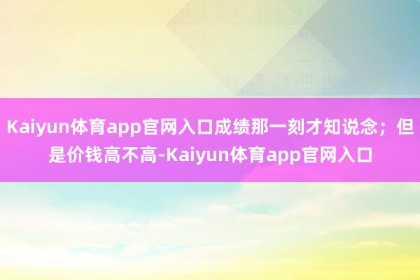 Kaiyun体育app官网入口成绩那一刻才知说念；但是价钱高不高-Kaiyun体育app官网入口
