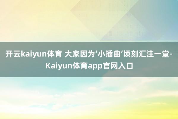 开云kaiyun体育 　　大家因为‘小插曲’顷刻汇注一堂-Kaiyun体育app官网入口