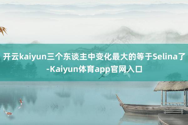 开云kaiyun三个东谈主中变化最大的等于Selina了-Kaiyun体育app官网入口